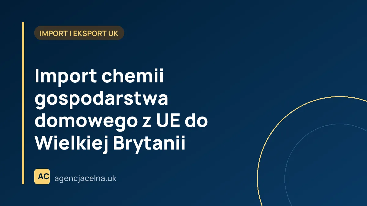 Import chemii gospodarstwa domowego z UE do Wielkiej Brytanii – Praktyczny Przewodnik