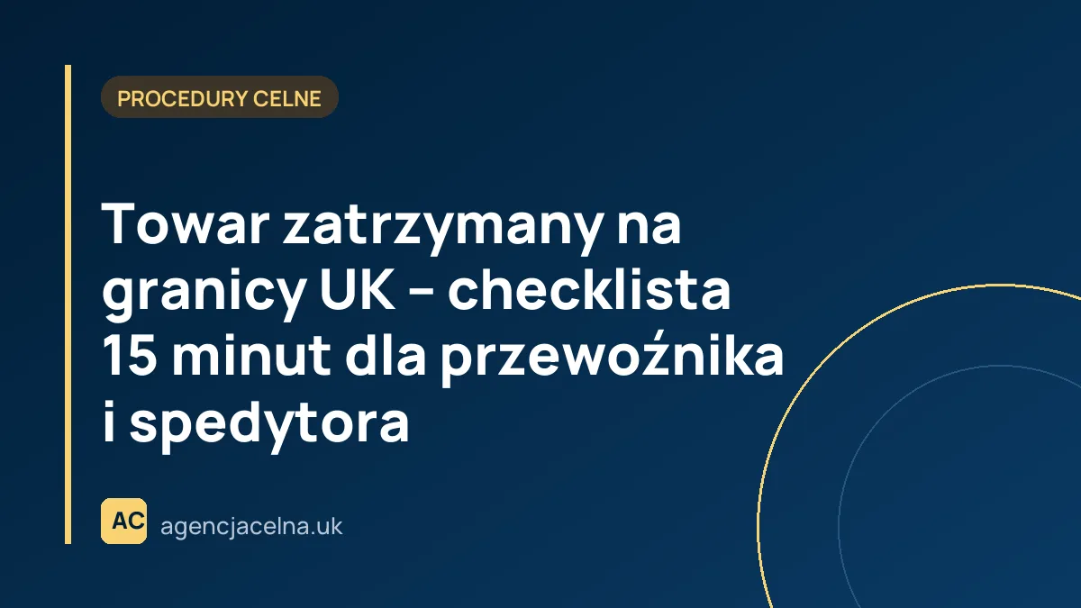 Towar zatrzymany na granicy UK – checklista 15 minut dla przewoźnika i spedytora